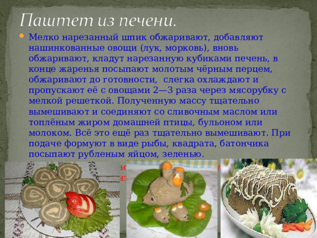 Мелко нарезанный шпик обжаривают, добавляют нашинкованные овощи (лук, морковь), вновь обжаривают, кладут нарезанную кубиками печень, в конце жаренья посыпают молотым чёрным перцем, обжаривают до готовности, слегка охлаждают и пропускают её с овощами 2—3 раза через мясорубку с мелкой решеткой. Полученную массу тщательно вымешивают и соединяют со сливочным маслом или топлёным жиром домашней птицы, бульоном или молоком. Всё это ещё раз тщательно вымешивают. При подаче формуют в виде рыбы, квадрата, батончика посыпают рубленым яйцом, зеленью. Паштет можно украсить «цветком» из сливочного масла или нанести сетку из майонеза. 