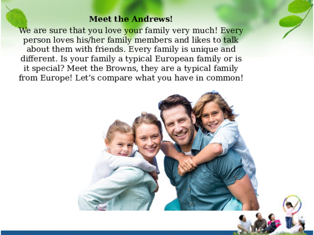 Meet the Andrews! We are sure that you love your family very much! Every person loves his/her family members and likes to talk about them with friends. Every family is unique and different. Is your family a typical European family or is it special? Meet the Browns, they are a typical family from Europe! Let’s compare what you have in common! 