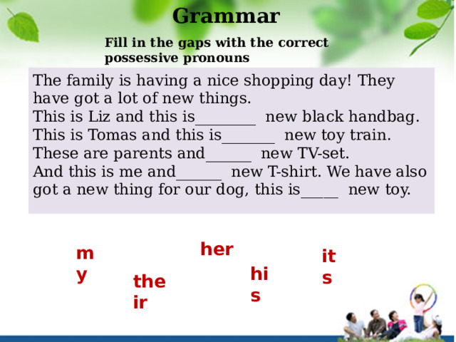Grammar Fill in the gaps with the correct possessive pronouns The family is having a nice shopping day! They have got a lot of new things. This is Liz and this is________  new black handbag. This is Tomas and this is_______  new toy train. These are parents and______  new TV-set. And this is me and______  new T-shirt. We have also got a new thing for our dog, this is_____  new toy. her my its his their 