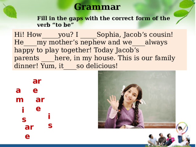 Grammar Fill in the gaps with the correct form of the verb “to be” Hi! How_____you? I _____Sophia, Jacob’s cousin! He____my mother’s nephew and we____always happy to play together! Today Jacob’s parents ____here, in my house. This is our family dinner! Yum, it____so delicious!  are am are is is are 