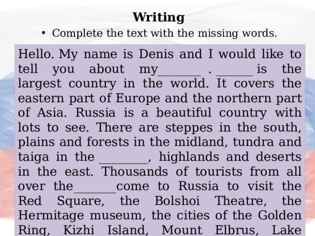 Writing Complete the text with the missing words. Hello. My name is Denis and I would like to tell you about my_______  . ______ is the largest country in the world. It covers the eastern part of Europe and the northern part of Asia. Russia is a beautiful country with lots to see. There are steppes in the south, plains and forests in the midland, tundra and taiga in the ________, highlands and deserts in the east. Thousands of tourists from all over the_______come to Russia to visit the Red Square, the Bolshoi Theatre, the Hermitage museum, the cities of the Golden Ring, Kizhi Island, Mount Elbrus, Lake Baikal, Karelia and Altay regions. Russia is a wonderful _________to live but also to visit. 