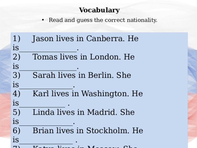 Vocabulary Read and guess the correct nationality. 1)     Jason lives in Canberra. He is_______________. 2)     Tomas lives in London. He is_______________. 3)     Sarah lives in Berlin. She is______________. 4)     Karl lives in Washington. He is____________ . 5)     Linda lives in Madrid. She is______________. 6)     Brian lives in Stockholm. He is______________ . 7)     Katya lives in Moscow. She is_______________ . 