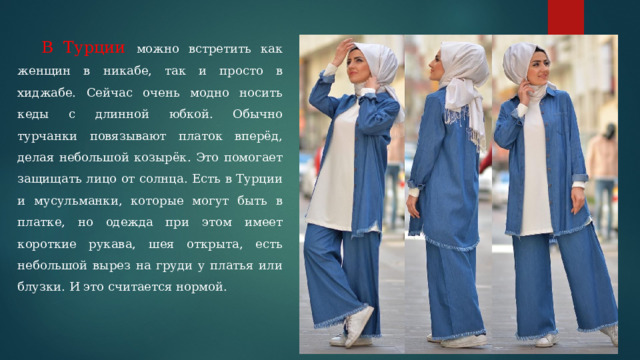 В Турции можно встретить как женщин в никабе, так и просто в хиджабе. Сейчас очень модно носить кеды с длинной юбкой. Обычно турчанки повязывают платок вперёд, делая небольшой козырёк. Это помогает защищать лицо от солнца. Есть в Турции и мусульманки, которые могут быть в платке, но одежда при этом имеет короткие рукава, шея открыта, есть небольшой вырез на груди у платья или блузки. И это считается нормой. 