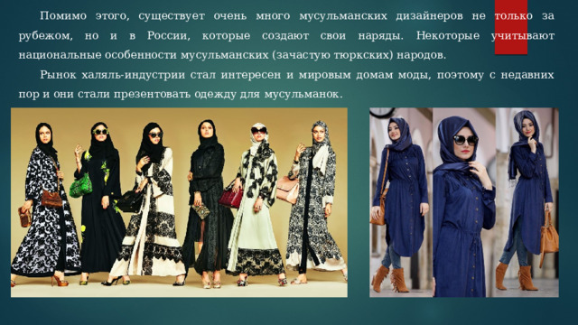 Помимо этого, существует очень много мусульманских дизайнеров не только за рубежом, но и в России, которые создают свои наряды. Некоторые учитывают национальные особенности мусульманских (зачастую тюркских) народов. Рынок халяль-индустрии стал интересен и мировым домам моды, поэтому с недавних пор и они стали презентовать одежду для мусульманок. 