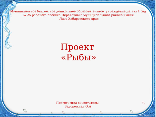 Муниципальное бюджетное дошкольное образовательное учреждение детский сад № 25 рабочего посёлка Переяславка муниципального района имени  Лазо Хабаровского края Проект «Рыбы» Подготовила воспитатель: Задорожная О.А 