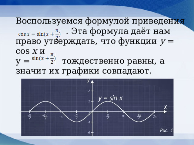 Воспользуемся формулой приведения    . Эта формула даёт нам право утверждать, что функции у = cos x и  у = тождественно равны, а значит их графики совпадают.  