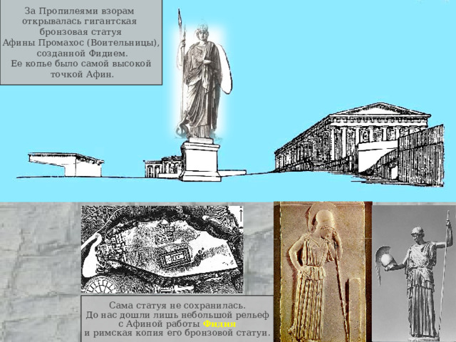 За Пропилеями взорам открывалась гигантская  бронзовая статуя Афины Промахос (Воительницы),  созданной Фидием. Ее копье было самой высокой  точкой Афин. Сама статуя не сохранилась. До нас дошли лишь небольшой рельеф с Афиной работы Фидия и римская копия его бронзовой статуи. 