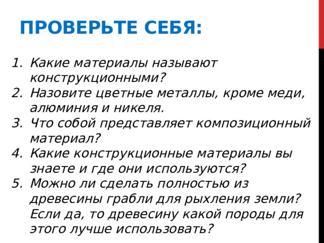 Проверьте себя: Какие материалы называют конструкционными? Назовите цветные металлы, кроме меди, алюминия и никеля. Что собой представляет композиционный материал? Какие конструкционные материалы вы знаете и где они используются? Можно ли сделать полностью из древесины грабли для рыхления земли? Если да, то древесину какой породы для этого лучше использовать? 