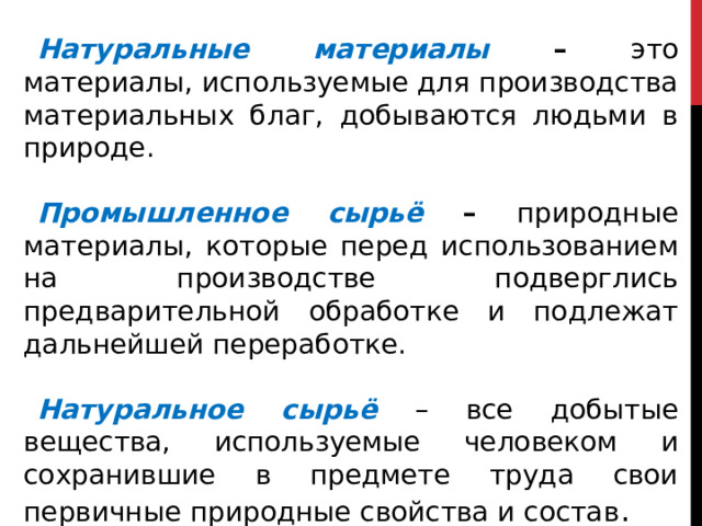 Натуральные материалы  – это материалы, используемые для производства материальных благ, добываются людьми в природе.  Промышленное сырьё  – природные материалы, которые перед использованием на производстве подверглись предварительной обработке и подлежат дальнейшей переработке.  Натуральное сырьё – все добытые вещества, используемые человеком и сохранившие в предмете труда свои первичные природные свойства и состав . 