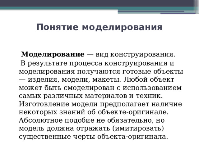 Понятие моделирования  Моделирование  — вид конструирования.  В результате процесса конструирования и моделирования получаются готовые объекты — изделия, модели, макеты. Любой объект может быть смоделирован с использованием самых различных материалов и техник. Изготовление модели предполагает наличие некоторых знаний об объекте-оригинале. Абсолютное подобие не обязательно, но модель должна отражать (имитировать) существенные черты объекта-оригинала.  