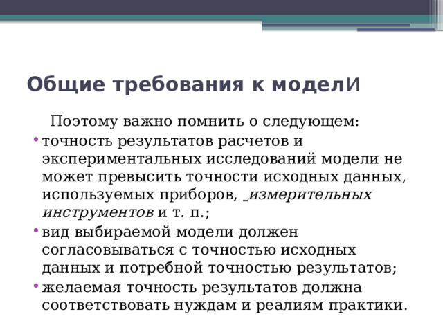 Общие требования к модел и   Поэтому важно помнить о следующем: точность результатов расчетов и экспериментальных исследований модели не может превысить точности исходных данных, используемых приборов,   измерительных инструментов  и т. п.; вид выбираемой модели должен согласовываться с точностью исходных данных и потребной точностью результатов; желаемая точность результатов должна соответствовать нуждам и реалиям практики. 