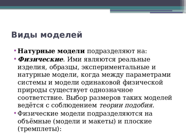 Виды моделей Натурные модели подразделяют на: Физические . Ими являются реальные изделия, образцы, экспериментальные и натурные модели, когда между параметрами системы и модели одинаковой физической природы существует однозначное соответствие. Выбор размеров таких моделей ведётся с соблюдением  теории подобия . Физические модели подразделяются на объёмные (модели и макеты) и плоские (тремплеты): 