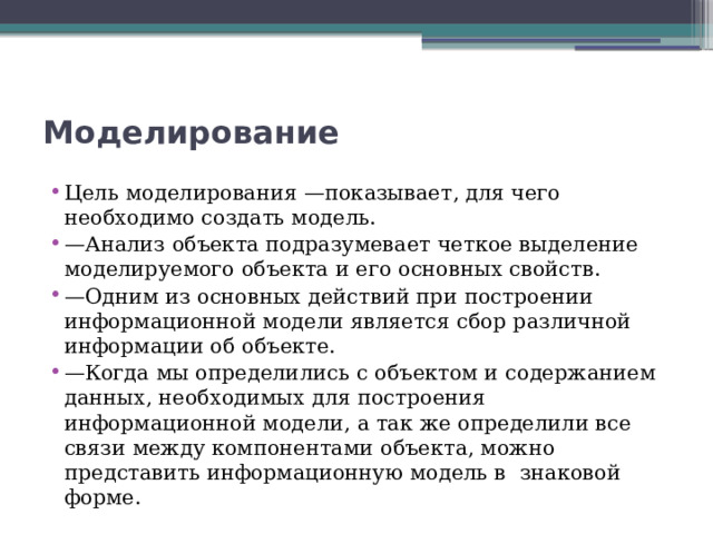 Моделирование Цель моделирования —показывает, для чего необходимо создать модель. — Анализ объекта подразумевает четкое выделение моделируемого объекта и его основных свойств. — Одним из основных действий при построении информационной модели является сбор различной информации об объекте. — Когда мы определились с объектом и содержанием данных, необходимых для построения информационной модели, а так же определили все связи между компонентами объекта, можно представить информационную модель в  знаковой форме. 