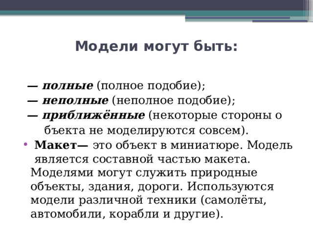 Модели могут быть:  — полные  (полное подобие); — неполные  (неполное подобие); — приближённые  (некоторые стороны о  бъекта не моделируются совсем).  Макет—  это объект в миниатюре. Модель является составной частью макета. Моделями могут служить природные объекты, здания, дороги. Используются модели различной техники (самолёты, автомобили, корабли и другие). 