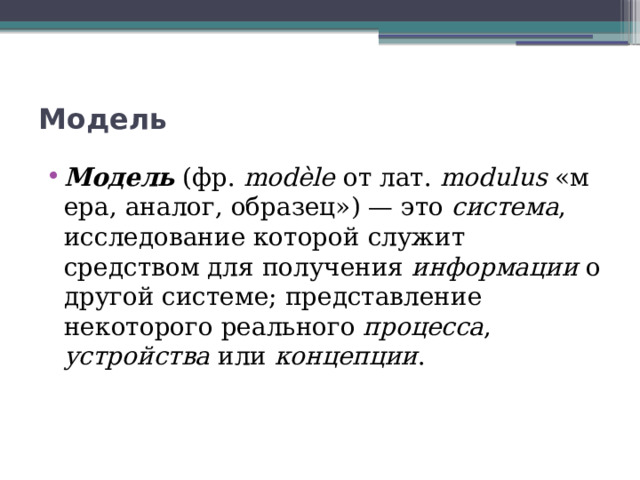 Модель Модель  (фр.  modèle  от лат.  modulus  «мера, аналог, образец») — это  система , исследование которой служит средством для получения  информации  о другой системе; представление некоторого реального  процесса , устройства  или  концепции . 