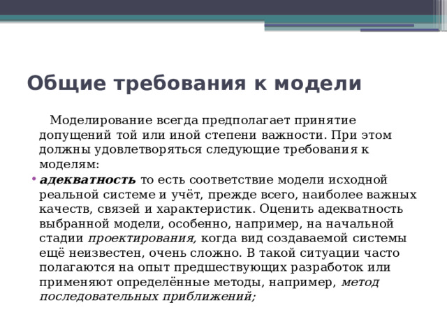 Общие требования к модели  Моделирование всегда предполагает принятие допущений той или иной степени важности. При этом должны удовлетворяться следующие требования к моделям: адекватность то есть соответствие модели исходной реальной системе и учёт, прежде всего, наиболее важных качеств, связей и характеристик. Оценить адекватность выбранной модели, особенно, например, на начальной стадии  проектирования, когда вид создаваемой системы ещё неизвестен, очень сложно. В такой ситуации часто полагаются на опыт предшествующих разработок или применяют определённые методы, например, метод последовательных приближений; 