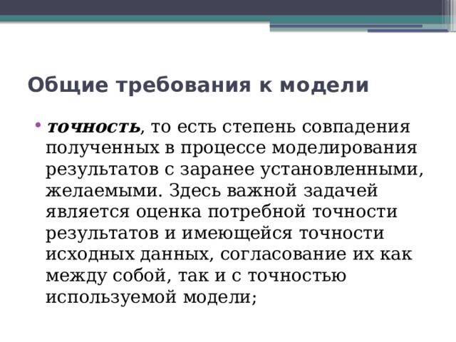 Общие требования к модели точность , то есть степень совпадения полученных в процессе моделирования результатов с заранее установленными, желаемыми. Здесь важной задачей является оценка потребной точности результатов и имеющейся точности исходных данных, согласование их как между собой, так и с точностью используемой модели; 