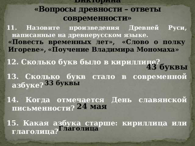 Викторина  «Вопросы древности – ответы современности» 11. Назовите произведения Древней Руси, написанные на древнерусском языке.    12. Сколько букв было в кириллице?  13. Сколько букв стало в современной азбуке?  14. Когда отмечается День славянской письменности?  15. Какая азбука старше: кириллица или глаголица? «Повесть временных лет»,  «Слово о полку Игореве»,  «Поучение Владимира Мономаха» 43 буквы 33 буквы 24 мая Глаголица 