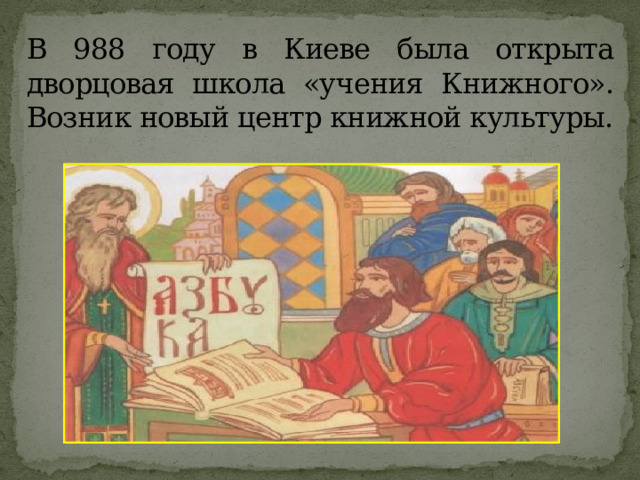 В 988 году в Киеве была открыта дворцовая школа «учения Книжного». Возник новый центр книжной культуры.   