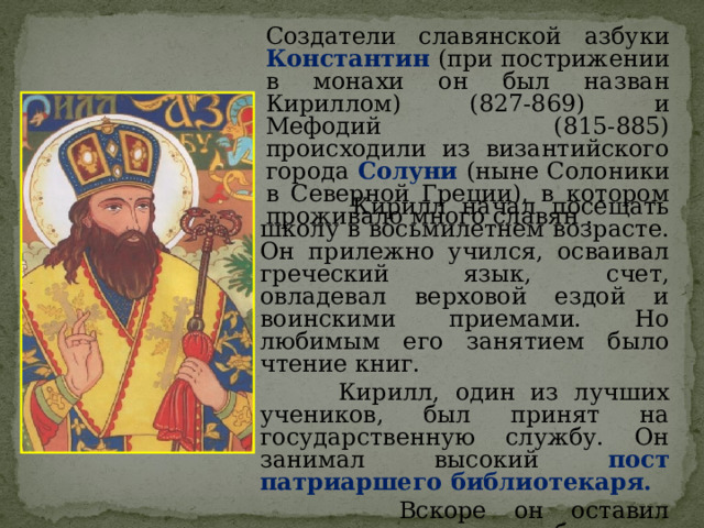 Создатели славянской азбуки Константин (при пострижении в монахи он был назван Кириллом) (827-869) и Мефодий (815-885) происходили из византийского города Солуни (ныне Солоники в Северной Греции), в котором проживало много славян .  Кирилл начал посещать школу в восьмилетнем возрасте. Он прилежно учился, осваивал греческий язык, счет, овладевал верховой ездой и воинскими приемами. Но любимым его занятием было чтение книг.  Кирилл, один из лучших учеников, был принят на государственную службу. Он занимал высокий пост патриаршего библиотекаря.  Вскоре он оставил государственную службу и стал преподавать философию в университете. 