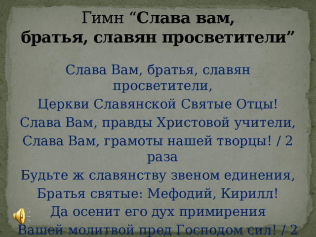 Гимн “ Слава вам, братья, славян просветители” Слава Вам, братья, славян просветители, Церкви Славянской Святые Отцы! Слава Вам, правды Христовой учители, Слава Вам, грамоты нашей творцы! / 2 раза Будьте ж славянству звеном единения, Братья святые: Мефодий, Кирилл! Да осенит его дух примирения Вашей молитвой пред Господом сил! / 2 раза 