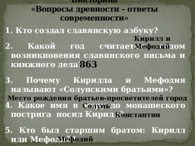 Викторина  «Вопросы древности – ответы современности» 1. Кто создал славянскую азбуку?  2. Какой год считается годом возникновения славянского письма и книжного дела?  3. Почему Кирилла и Мефодия называют «Солунскими братьями»?  4. Какое имя в миру до монашеского пострига  носил Кирилл?  5. Кто был старшим братом: Кирилл или Мефодий? Кирилл и Мефодий 863 Место рождения братьев-просветителей город Солунь Константин Мефодий 
