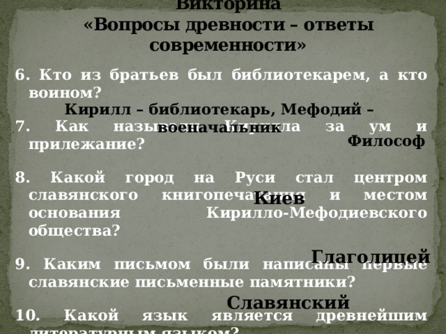 Викторина  «Вопросы древности – ответы современности» 6. Кто из братьев был библиотекарем, а кто воином?  7. Как называли Кирилла за ум и прилежание?  8. Какой город на Руси стал центром славянского книгопечатания и местом основания Кирилло-Мефодиевского общества?  9. Каким письмом были написаны первые славянские письменные памятники?  10. Какой язык является древнейшим литературным языком? Кирилл – библиотекарь, Мефодий – военачальник Философ Киев Глаголицей Славянский 