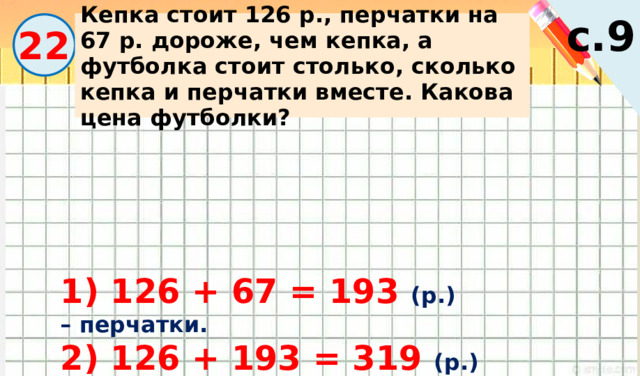 с.9 Кепка стоит 126 р., перчатки на 67 р. дороже, чем кепка, а футболка стоит столько, сколько кепка и перчатки вместе. Какова цена футболки? 22 1) 126 + 67 = 193 (р.) – перчатки. 2) 126 + 193 = 319 (р.) – футболка. 