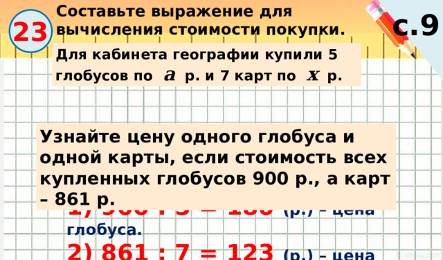 Составьте выражение для вычисления стоимости покупки. с.9 23 Для кабинета географии купили 5 глобусов по а р. и 7 карт по х р. Узнайте цену одного глобуса и одной карты, если стоимость всех купленных глобусов 900 р., а карт – 861 р. 1) 900 : 5 = 180 (р.) – цена глобуса. 2) 861 : 7 = 123 (р.) – цена карты. 