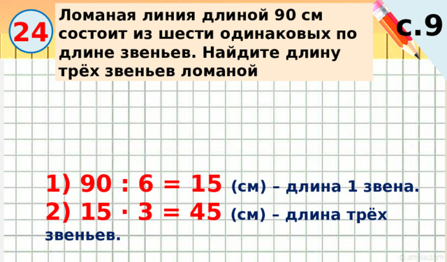 Ломаная линия длиной 90 см состоит из шести одинаковых по длине звеньев. Найдите длину трёх звеньев ломаной с.9 24 1) 90 : 6 = 15 (см) – длина 1 звена. 2) 15 · 3 = 45 (см) – длина трёх звеньев. 