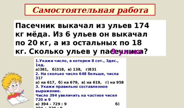 Самостоятельная работа Пасечник выкачал из ульев   174 кг   мёда. Из   6   ульев он выкачал по   20   кг, а из остальных по   18 кг.   Сколько ульев у пасечника? 9 ульев 1.Укажи число, в котором 8 сот., 3дес., 1ед. а)381,   б)318,  в) 138,   г)831 2. На сколько число 648 больше, числа 31? а) на 617,  б) на 679,  в) на 619,   г) на 958 3. Укажи правильно составленное выражение. Число 394 увеличить на частное чисел 720 и 9 а) 394 – 729 : 9                                       б) 394 + 720 : 9 в) 394 + (720 +9)                                   г) 394 + (720 -9) 4. Чему равен периметр прямоугольника, у которого длина равна 16 дм, а ширина в 4 раза меньше? 