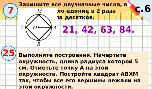 Запишите все двузначные числа, в которых число единиц в 2 раза меньше числа десятков. с.6  7 21, 42, 63, 84. 25 Выполните построения. Начертите окружность, длина радиуса которой 5 см. Отметьте точку А на этой окружности. Постройте квадрат АВХМ так, чтобы все его вершины лежали на этой окружности. 