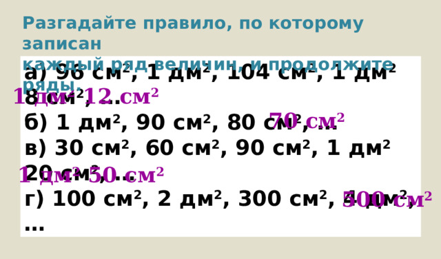 Разгадайте правило, по которому записан каждый ряд величин, и продолжите ряды. а) 96 см 2 , 1 дм 2 , 104 см 2 , 1 дм 2 8 см 2 , … б) 1 дм 2 , 90 см 2 , 80 см 2 , … в) 30 см 2 , 60 см 2 , 90 см 2 , 1 дм 2 20 см 2 , … г) 100 см 2 , 2 дм 2 , 300 см 2 , 4 дм 2 , … 1  дм 2 12 см 2 70 см 2 1 дм 2 50 см 2 500 см 2 