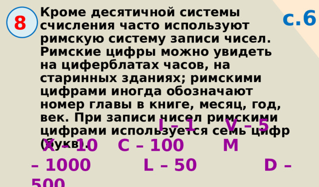с.6 Кроме десятичной системы счисления часто используют римскую систему записи чисел. Римские цифры можно увидеть на циферблатах часов, на старинных зданиях; римскими цифрами иногда обозначают номер главы в книге, месяц, год, век. При записи чисел римскими цифрами используется семь цифр (букв).   8  I – 1 V – 5  X – 10  С – 100  M – 1000   L – 50  D – 500 