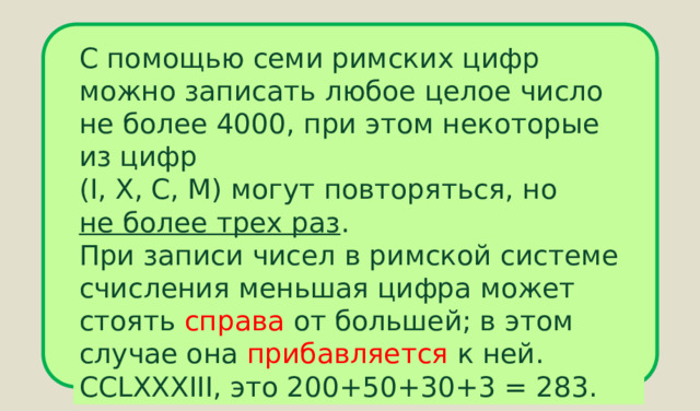 С помощью семи римских цифр можно записать любое целое число не более 4000, при этом некоторые из цифр (I, X, C, M) могут повторяться, но не более трех раз . При записи чисел в римской системе счисления меньшая цифра может стоять справа от большей; в этом случае она прибавляется к ней. CCLXXXIII, это 200+50+30+3 = 283. 