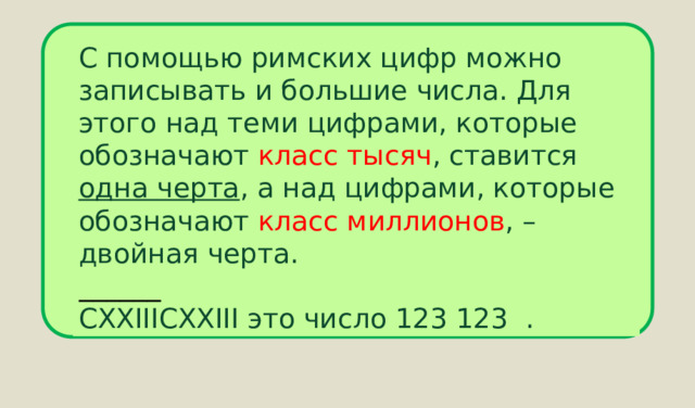 С помощью римских цифр можно записывать и большие числа. Для этого над теми цифрами, которые обозначают класс тысяч , ставится одна черта , а над цифрами, которые обозначают класс миллионов , – двойная черта. ______ CXXIIICXXIII это число 123 123 . 