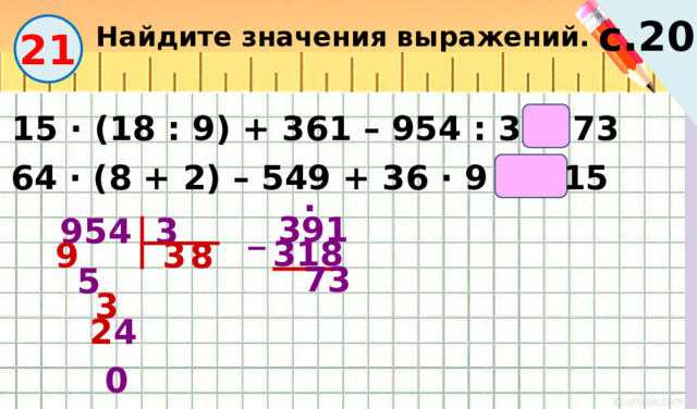Найдите значения выражений. с.20 21 15 · (18 : 9) + 361 – 954 : 3 = 73  64 · (8 + 2) – 549 + 36 · 9 = 415 . 954 3 _ 391  318 9  3  8  __ 1  5  73 _  3 __ 2 4       24  0 17 