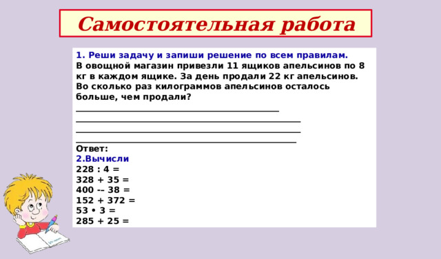 Самостоятельная работа 1. Реши задачу и запиши решение по всем правилам. В овощной магазин привезли 11 ящиков апельсинов по 8 кг в каждом ящике. За день продали 22 кг апельсинов. Во сколько раз килограммов апельсинов осталось больше, чем продали? _______________________________________________ ____________________________________________________ ____________________________________________________ ___________________________________________________ Ответ: 2.Вычисли 228 : 4 = 328 + 35 = 400 -– 38 = 152 + 372 = 53 • 3 = 285 + 25 = 