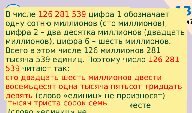 с.13  1 В числе 625 347 цифра 6 обозначает шесть сотен тысяч (шестьсот тысяч), цифра 2 – два десятка тысяч (двадцать тысяч), цифра 5 – пять тысяч. Всего в этом числе 625 тысяч 347 единиц. Поэтому число 625 347 читают так: шестьсот двадцать пять тысяч триста сорок семь  (слово «единиц» не произносят) В числе 126  281 539 цифра 1 обозначает одну сотню миллионов (сто миллионов), цифра 2 – два десятка миллионов (двадцать миллионов), цифра 6 – шесть миллионов. Всего в этом числе 126 миллионов 281 тысяча 539 единиц. Поэтому число 126 281 539 читают так: сто двадцать шесть миллионов двести восемьдесят одна тысяча пятьсот тридцать девять (слово «единиц» не произносят) Прочитайте числа, которые держат звери. Почему число у Зайца называют трёхзначным? у Волка - шестизначным? у Белочки - девятизначным? В числе 328 цифра 3 обозначает три сотни (триста), цифра 2 – два десятка (двадцать), цифра 8 – восемь единиц. Число 328 читают так: триста двадцать восемь Все эти три цифры образуют три разряда – единицы, десятки, сотни. Эти разряды вместе называют классом . 