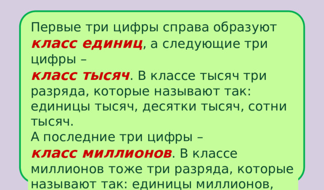 Первые три цифры справа образуют класс единиц , а следующие три цифры –  класс тысяч . В классе тысяч три разряда, которые называют так: единицы тысяч, десятки тысяч, сотни тысяч. А последние три цифры –  класс миллионов . В классе миллионов тоже три разряда, которые называют так: единицы миллионов, десятки миллионов, сотни миллионов. 