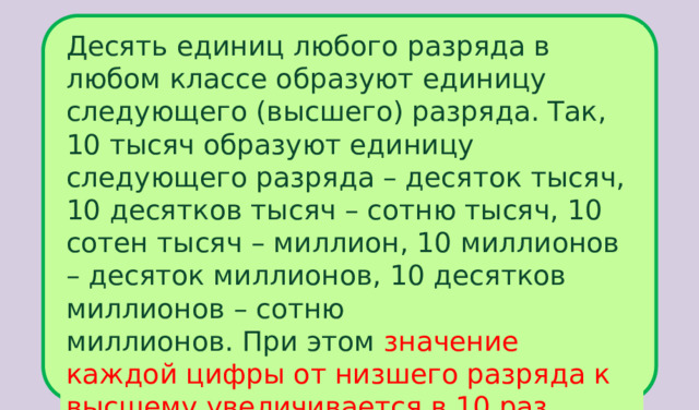 Десять единиц любого разряда в любом классе образуют единицу следующего (высшего) разряда. Так, 10 тысяч образуют единицу следующего разряда – десяток тысяч, 10 десятков тысяч – сотню тысяч, 10 сотен тысяч – миллион, 10 миллионов – десяток миллионов, 10 десятков миллионов – сотню миллионов. При этом значение каждой цифры от низшего разряда к высшему увеличивается в 10 раз . 