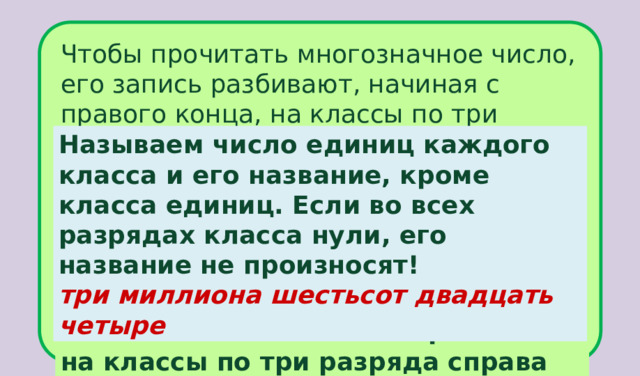 Чтобы прочитать многозначное число, его запись разбивают, начиная с правого конца, на классы по три разряда в каждом (в начале числа слева могут отсутствовать один или два разряда наибольшего класса). Затем называют число единиц каждого класса по порядку слева направо. Число  3000624  сначала разобьём на классы по три разряда справа налево.  Называем число единиц каждого класса и его название, кроме класса единиц. Если во всех разрядах класса нули, его название не произносят! три миллиона шестьсот двадцать четыре . . 