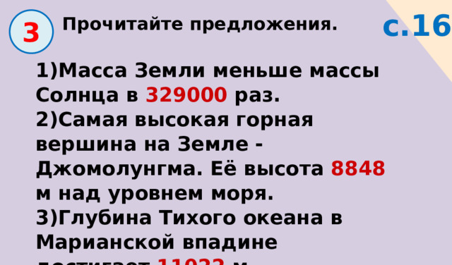 Прочитайте предложения. с.16  3 1)Масса Земли меньше массы Солнца в 329000 раз. 2)Самая высокая горная вершина на Земле - Джомолунгма. Её высота 8848 м над уровнем моря. 3)Глубина Тихого океана в Марианской впадине достигает 11022 м. 