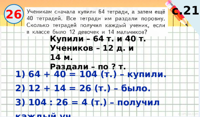 Вычислите. с.21 26 Купили – 64 т. и 40 т. Учеников – 12 д. и 14 м. Раздали – по ? т. 1) 64 + 40 = 104 (т.) – купили. 2) 12 + 14 = 26 (т.) – было. 3) 104 : 26 = 4 (т.) – получил каждый уч. 