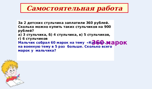 Самостоятельная работа За 2 детских стульчика заплатили 360 рублей. Сколько можно купить таких стульчиков на 900 рублей? а) 3 стульчика, б) 4 стульчика, в) 5 стульчиков, г) 6 стульчиков Мальчик собрал 60 марок на тему «Космос», а на военную тему в 5 раз больше. Сколько всего марок у мальчика?   360 марок 