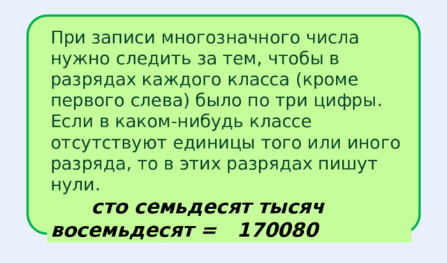 При записи многозначного числа нужно следить за тем, чтобы в разрядах каждого класса (кроме первого слева) было по три цифры. Если в каком-нибудь классе отсутствуют единицы того или иного разряда, то в этих разрядах пишут нули.  сто семьдесят тысяч восемьдесят = 170080 