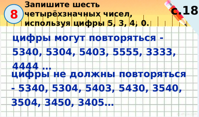 Запишите шесть четырёхзначных чисел, используя цифры 5, 3, 4, 0. с.18  8 цифры могут повторяться - 5340, 5304, 5403, 5555, 3333, 4444 … цифры не должны повторяться - 5340, 5304, 5403, 5430, 3540, 3504, 3450, 3405… 