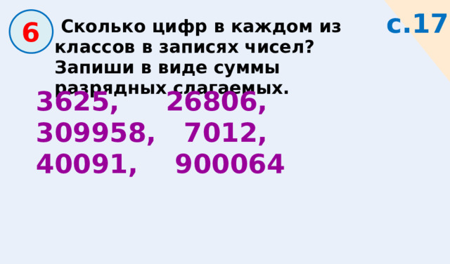 с.17  6  Сколько цифр в каждом из классов в записях чисел? Запиши в виде суммы разрядных слагаемых. 3625, 26806, 309958, 7012, 40091, 900064 