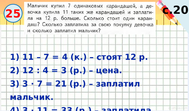 Вычислите. с.20 25 1) 11 – 7 = 4 (к.) – стоят 12 р. 2) 12 : 4 = 3 (р.) – цена. 3) 3 · 7 = 21 (р.) – заплатил мальчик. 4) 3 · 11 = 33 (р.) – заплатила девочка. 
