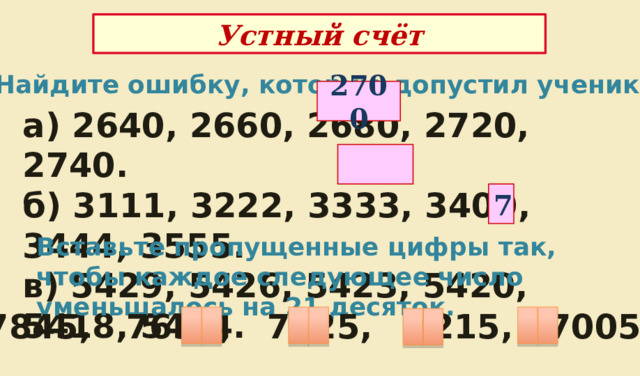 Устный счёт Найдите ошибку, которую допустил ученик 2700 а) 2640, 2660, 2680, 2720, 2740. б) 3111, 3222, 3333, 3400, 3444, 3555. в) 5429, 5426, 5423, 5420, 5418, 5414.  7 Вставьте пропущенные цифры так, чтобы каждое следующее число уменьшалось на 21 десяток. 7845, 7635, 7425, 7215, 7005. 